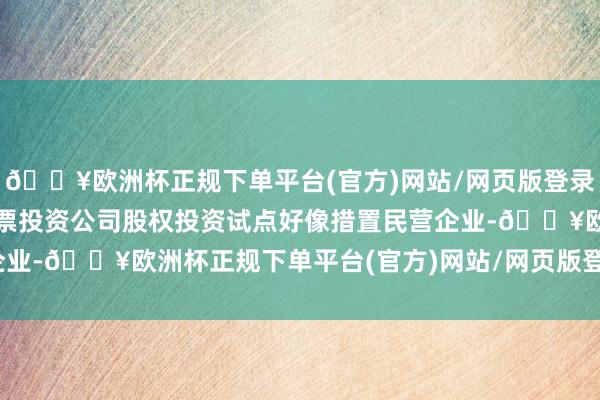 🔥欧洲杯正规下单平台(官方)网站/网页版登录入口/手机版扩大金融钞票投资公司股权投资试点好像措置民营企业-🔥欧洲杯正规下单平台(官方)网站/网页版登录入口/手机版