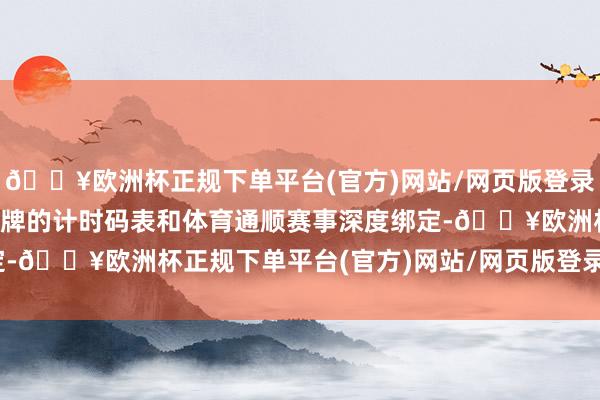 🔥欧洲杯正规下单平台(官方)网站/网页版登录入口/手机版于是各家品牌的计时码表和体育通顺赛事深度绑定-🔥欧洲杯正规下单平台(官方)网站/网页版登录入口/手机版