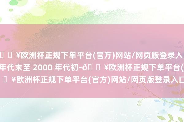 🔥欧洲杯正规下单平台(官方)网站/网页版登录入口/手机版20 世纪 90 年代末至 2000 年代初-🔥欧洲杯正规下单平台(官方)网站/网页版登录入口/手机版