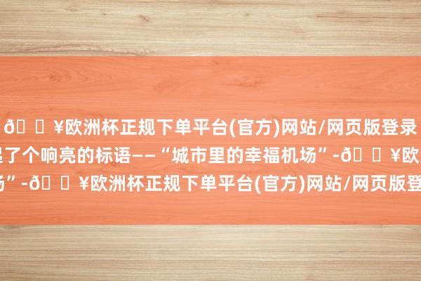 🔥欧洲杯正规下单平台(官方)网站/网页版登录入口/手机版还给我方起了个响亮的标语——“城市里的幸福机场”-🔥欧洲杯正规下单平台(官方)网站/网页版登录入口/手机版