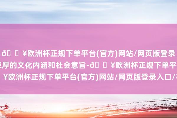 🔥欧洲杯正规下单平台(官方)网站/网页版登录入口/手机版它承载着深厚的文化内涵和社会意旨-🔥欧洲杯正规下单平台(官方)网站/网页版登录入口/手机版