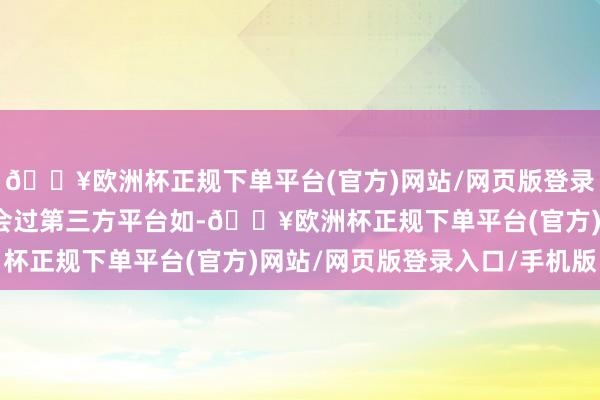 🔥欧洲杯正规下单平台(官方)网站/网页版登录入口/手机版他们也和会过第三方平台如-🔥欧洲杯正规下单平台(官方)网站/网页版登录入口/手机版