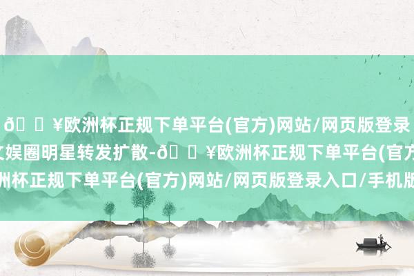 🔥欧洲杯正规下单平台(官方)网站/网页版登录入口/手机版也被稠密文娱圈明星转发扩散-🔥欧洲杯正规下单平台(官方)网站/网页版登录入口/手机版