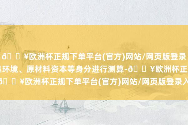 🔥欧洲杯正规下单平台(官方)网站/网页版登录入口/手机版会概述市集环境、原材料资本等身分进行测算-🔥欧洲杯正规下单平台(官方)网站/网页版登录入口/手机版