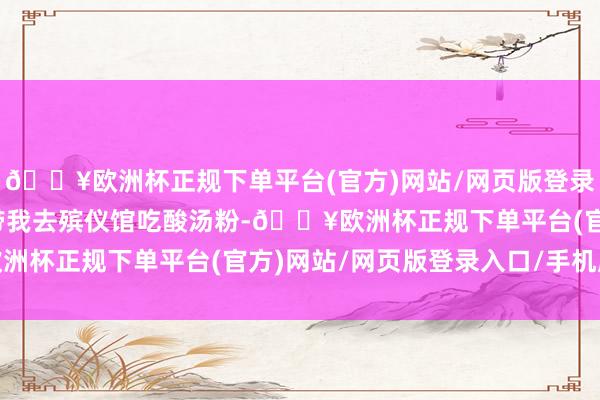 🔥欧洲杯正规下单平台(官方)网站/网页版登录入口/手机版她妈非要带我去殡仪馆吃酸汤粉-🔥欧洲杯正规下单平台(官方)网站/网页版登录入口/手机版