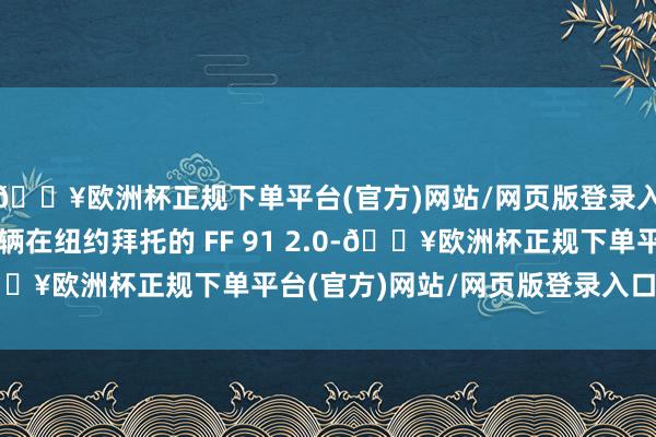 🔥欧洲杯正规下单平台(官方)网站/网页版登录入口/手机版这亦然首辆在纽约拜托的 FF 91 2.0-🔥欧洲杯正规下单平台(官方)网站/网页版登录入口/手机版