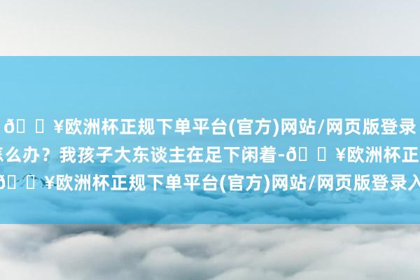 🔥欧洲杯正规下单平台(官方)网站/网页版登录入口/手机版我播不了怎么办？我孩子大东谈主在足下闲着-🔥欧洲杯正规下单平台(官方)网站/网页版登录入口/手机版