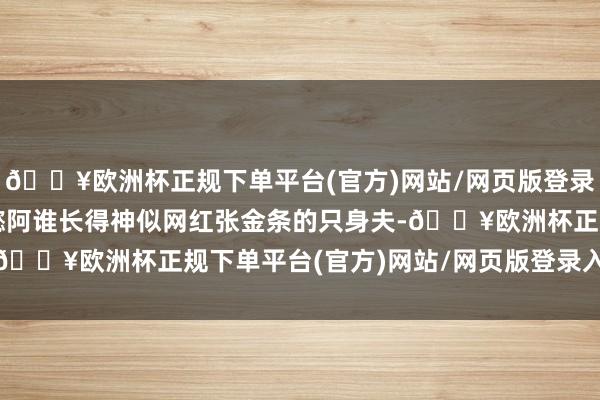 🔥欧洲杯正规下单平台(官方)网站/网页版登录入口/手机版就是刘梓懿阿谁长得神似网红张金条的只身夫-🔥欧洲杯正规下单平台(官方)网站/网页版登录入口/手机版