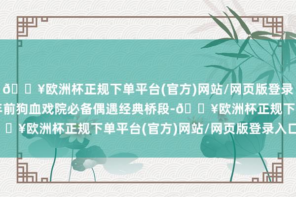 🔥欧洲杯正规下单平台(官方)网站/网页版登录入口/手机版回到十几年前狗血戏院必备偶遇经典桥段-🔥欧洲杯正规下单平台(官方)网站/网页版登录入口/手机版