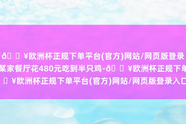 🔥欧洲杯正规下单平台(官方)网站/网页版登录入口/手机版其在上海某家餐厅花480元吃到半只鸡-🔥欧洲杯正规下单平台(官方)网站/网页版登录入口/手机版