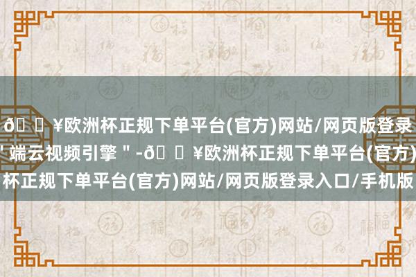 🔥欧洲杯正规下单平台(官方)网站/网页版登录入口/手机版共同设立＂端云视频引擎＂-🔥欧洲杯正规下单平台(官方)网站/网页版登录入口/手机版