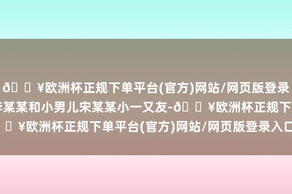 🔥欧洲杯正规下单平台(官方)网站/网页版登录入口/手机版感谢细君李某某和小男儿宋某某小一又友-🔥欧洲杯正规下单平台(官方)网站/网页版登录入口/手机版