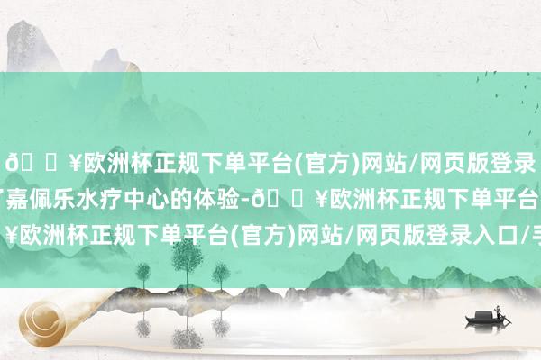 🔥欧洲杯正规下单平台(官方)网站/网页版登录入口/手机版就径直约了嘉佩乐水疗中心的体验-🔥欧洲杯正规下单平台(官方)网站/网页版登录入口/手机版