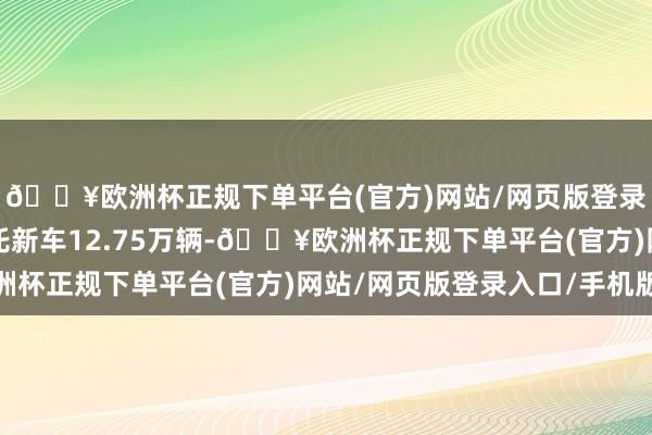 🔥欧洲杯正规下单平台(官方)网站/网页版登录入口/手机版全年请托新车12.75万辆-🔥欧洲杯正规下单平台(官方)网站/网页版登录入口/手机版