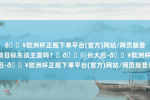 🔥欧洲杯正规下单平台(官方)网站/网页版登录入口/手机版不应该东谈目标东谈主爱吗? 🔍长大后-🔥欧洲杯正规下单平台(官方)网站/网页版登录入口/手机版