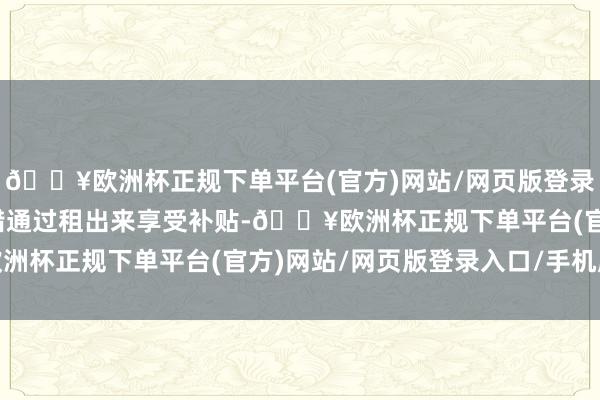 🔥欧洲杯正规下单平台(官方)网站/网页版登录入口/手机版破钞者不错通过租出来享受补贴-🔥欧洲杯正规下单平台(官方)网站/网页版登录入口/手机版
