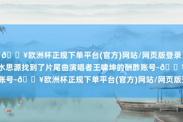 🔥欧洲杯正规下单平台(官方)网站/网页版登录入口/手机版但网友们饮水思源找到了片尾曲演唱者王啸坤的酬酢账号-🔥欧洲杯正规下单平台(官方)网站/网页版登录入口/手机版