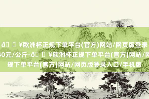 🔥欧洲杯正规下单平台(官方)网站/网页版登录入口/手机版收支8.40元/公斤-🔥欧洲杯正规下单平台(官方)网站/网页版登录入口/手机版