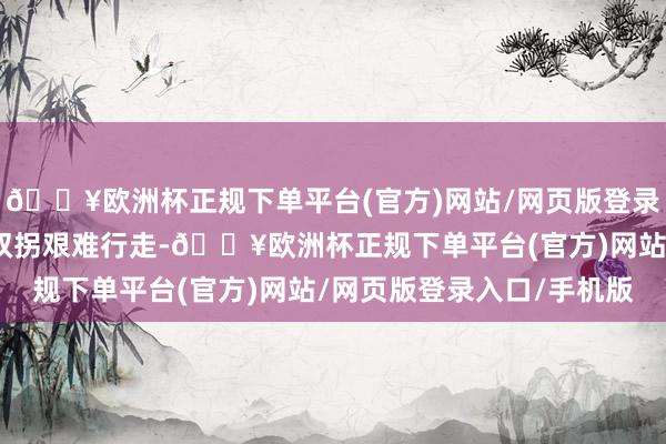 🔥欧洲杯正规下单平台(官方)网站/网页版登录入口/手机版只可拄着双拐艰难行走-🔥欧洲杯正规下单平台(官方)网站/网页版登录入口/手机版
