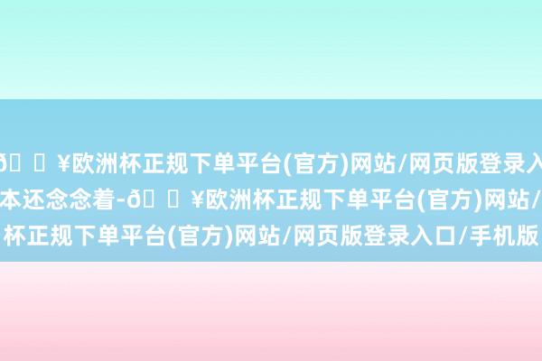 🔥欧洲杯正规下单平台(官方)网站/网页版登录入口/手机版       我蓝本还念念着-🔥欧洲杯正规下单平台(官方)网站/网页版登录入口/手机版