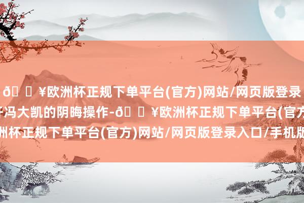 🔥欧洲杯正规下单平台(官方)网站/网页版登录入口/手机版王人离不开冯大凯的阴晦操作-🔥欧洲杯正规下单平台(官方)网站/网页版登录入口/手机版