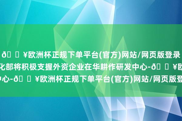 🔥欧洲杯正规下单平台(官方)网站/网页版登录入口/手机版工业和信息化部将积极支握外资企业在华耕作研发中心-🔥欧洲杯正规下单平台(官方)网站/网页版登录入口/手机版