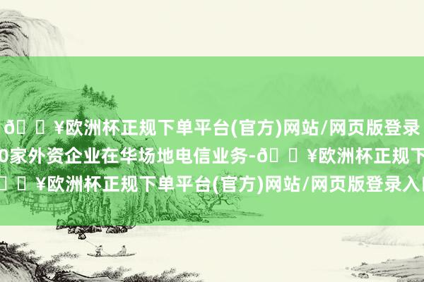 🔥欧洲杯正规下单平台(官方)网站/网页版登录入口/手机版批准2220家外资企业在华场地电信业务-🔥欧洲杯正规下单平台(官方)网站/网页版登录入口/手机版