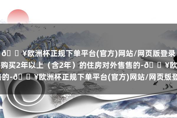 🔥欧洲杯正规下单平台(官方)网站/网页版登录入口/手机版个东谈主将购买2年以上（含2年）的住房对外售售的-🔥欧洲杯正规下单平台(官方)网站/网页版登录入口/手机版
