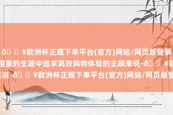 🔥欧洲杯正规下单平台(官方)网站/网页版登录入口/手机版关于那些在粗重的生涯中追求高效购物体验的主顾来说-🔥欧洲杯正规下单平台(官方)网站/网页版登录入口/手机版
