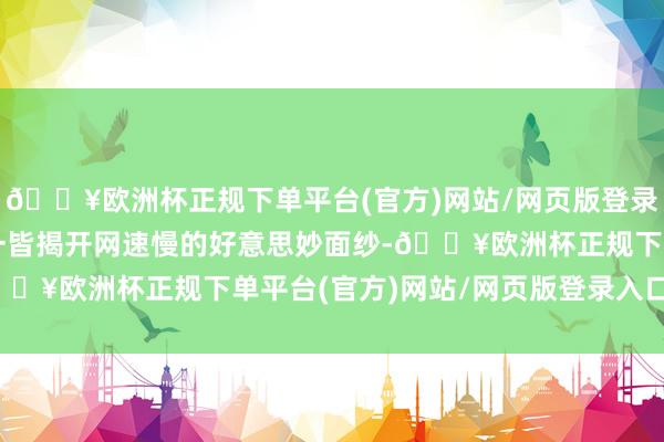 🔥欧洲杯正规下单平台(官方)网站/网页版登录入口/手机版就让咱们一皆揭开网速慢的好意思妙面纱-🔥欧洲杯正规下单平台(官方)网站/网页版登录入口/手机版