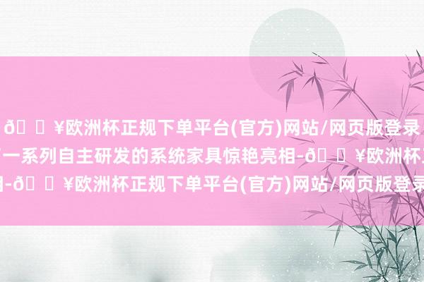 🔥欧洲杯正规下单平台(官方)网站/网页版登录入口/手机版itc佩带了一系列自主研发的系统家具惊艳亮相-🔥欧洲杯正规下单平台(官方)网站/网页版登录入口/手机版