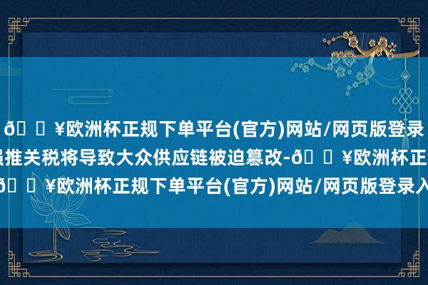 🔥欧洲杯正规下单平台(官方)网站/网页版登录入口/手机版好意思国强推关税将导致大众供应链被迫篡改-🔥欧洲杯正规下单平台(官方)网站/网页版登录入口/手机版