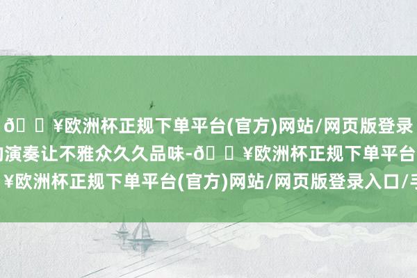 🔥欧洲杯正规下单平台(官方)网站/网页版登录入口/手机版怡然淋漓的演奏让不雅众久久品味-🔥欧洲杯正规下单平台(官方)网站/网页版登录入口/手机版