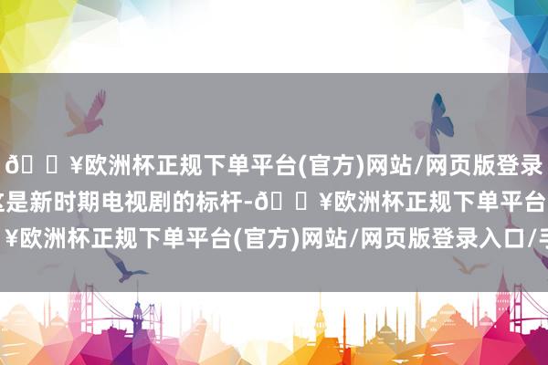 🔥欧洲杯正规下单平台(官方)网站/网页版登录入口/手机版不得不说这是新时期电视剧的标杆-🔥欧洲杯正规下单平台(官方)网站/网页版登录入口/手机版