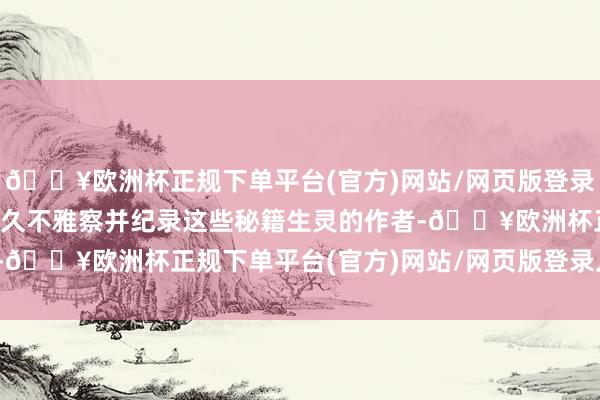 🔥欧洲杯正规下单平台(官方)网站/网页版登录入口/手机版当作一位永久不雅察并纪录这些秘籍生灵的作者-🔥欧洲杯正规下单平台(官方)网站/网页版登录入口/手机版