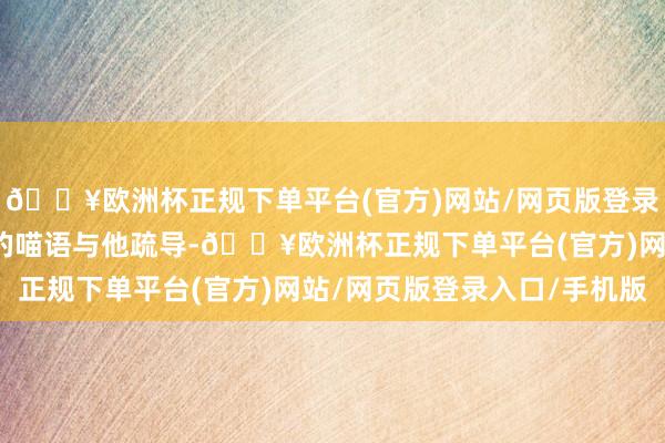 🔥欧洲杯正规下单平台(官方)网站/网页版登录入口/手机版我会用我的喵语与他疏导-🔥欧洲杯正规下单平台(官方)网站/网页版登录入口/手机版