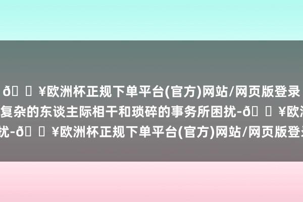 🔥欧洲杯正规下单平台(官方)网站/网页版登录入口/手机版咱们常常被复杂的东谈主际相干和琐碎的事务所困扰-🔥欧洲杯正规下单平台(官方)网站/网页版登录入口/手机版