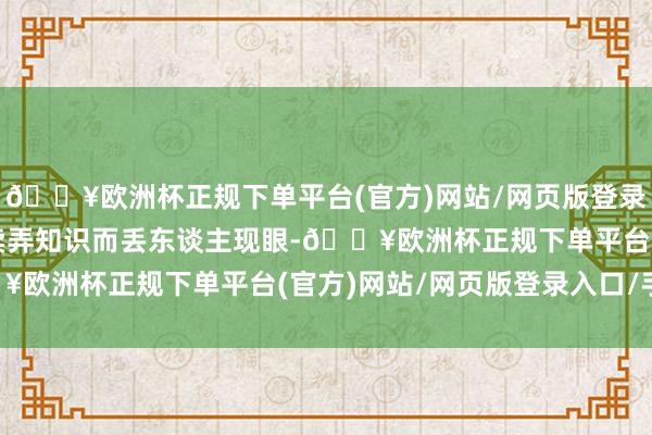 🔥欧洲杯正规下单平台(官方)网站/网页版登录入口/手机版不要疲塌卖弄知识而丢东谈主现眼-🔥欧洲杯正规下单平台(官方)网站/网页版登录入口/手机版