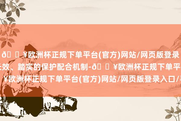 🔥欧洲杯正规下单平台(官方)网站/网页版登录入口/手机版推动建造长效、踏实的保护配合机制-🔥欧洲杯正规下单平台(官方)网站/网页版登录入口/手机版