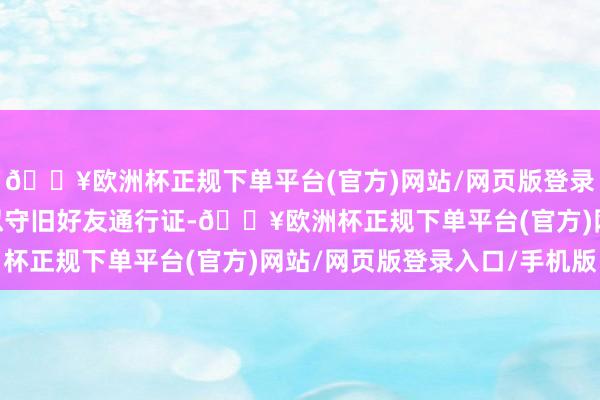 🔥欧洲杯正规下单平台(官方)网站/网页版登录入口/手机版NS版相似守旧好友通行证-🔥欧洲杯正规下单平台(官方)网站/网页版登录入口/手机版