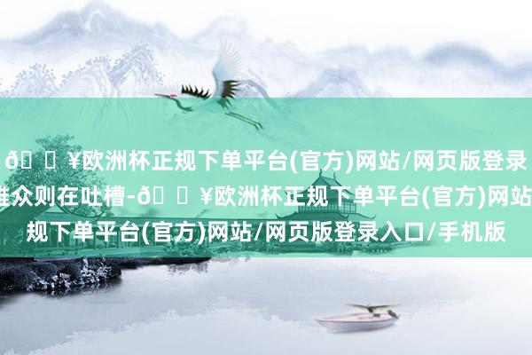 🔥欧洲杯正规下单平台(官方)网站/网页版登录入口/手机版而不少不雅众则在吐槽-🔥欧洲杯正规下单平台(官方)网站/网页版登录入口/手机版