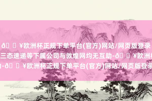 🔥欧洲杯正规下单平台(官方)网站/网页版登录入口/手机版三态股份及三态速递等下属公司与敦煌网均无互助-🔥欧洲杯正规下单平台(官方)网站/网页版登录入口/手机版