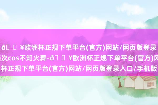 🔥欧洲杯正规下单平台(官方)网站/网页版登录入口/手机版此前曾屡次cos不知火舞-🔥欧洲杯正规下单平台(官方)网站/网页版登录入口/手机版