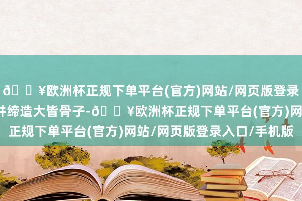 🔥欧洲杯正规下单平台(官方)网站/网页版登录入口/手机版不仅优化并缔造大皆骨子-🔥欧洲杯正规下单平台(官方)网站/网页版登录入口/手机版