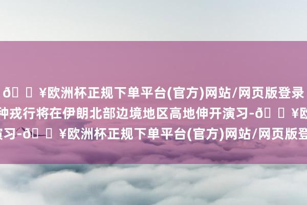 🔥欧洲杯正规下单平台(官方)网站/网页版登录入口/手机版两国陆军特种戎行将在伊朗北部边境地区高地伸开演习-🔥欧洲杯正规下单平台(官方)网站/网页版登录入口/手机版