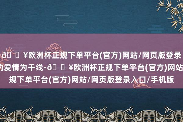 🔥欧洲杯正规下单平台(官方)网站/网页版登录入口/手机版以男女主的爱情为干线-🔥欧洲杯正规下单平台(官方)网站/网页版登录入口/手机版