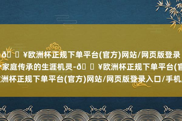 🔥欧洲杯正规下单平台(官方)网站/网页版登录入口/手机版更是一个个家庭传承的生涯机灵-🔥欧洲杯正规下单平台(官方)网站/网页版登录入口/手机版