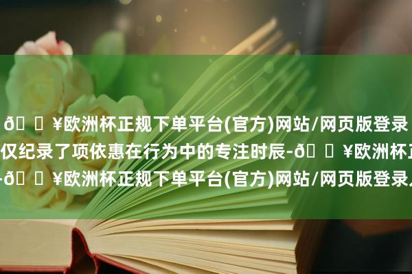 🔥欧洲杯正规下单平台(官方)网站/网页版登录入口/手机版这组像片不仅纪录了项依惠在行为中的专注时辰-🔥欧洲杯正规下单平台(官方)网站/网页版登录入口/手机版