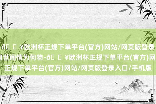 🔥欧洲杯正规下单平台(官方)网站/网页版登录入口/手机版不亦然“问世间情为何物-🔥欧洲杯正规下单平台(官方)网站/网页版登录入口/手机版