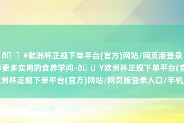 🔥欧洲杯正规下单平台(官方)网站/网页版登录入口/手机版与公共共享更多实用的食养学问-🔥欧洲杯正规下单平台(官方)网站/网页版登录入口/手机版